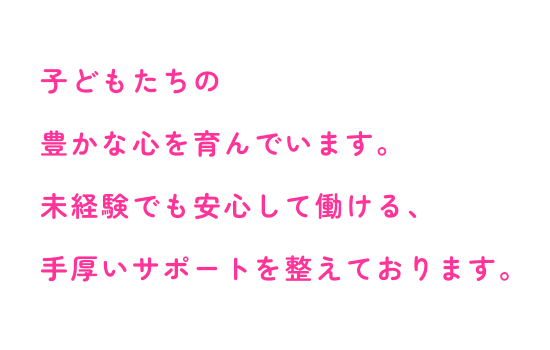 子どもたちの豊かな心を育んでいます。未経験でも安心して働ける、手厚いサポートを整えております。